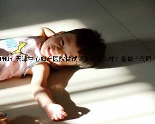 5PNUn_天津中心妇产医院做试管婴儿怎么样？能做三代吗？