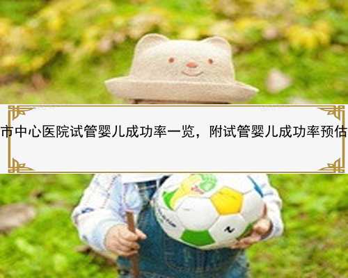 2022邵阳市中心医院试管婴儿成功率一览，附试管婴儿成功率预估表_8Y9Ol